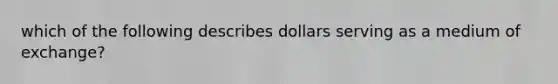 which of the following describes dollars serving as a medium of exchange?