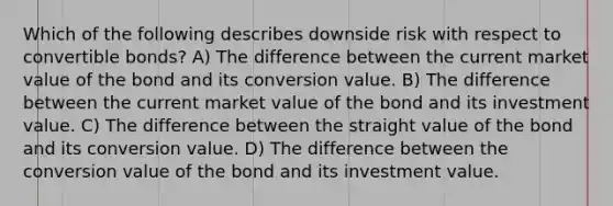 Which of the following describes downside risk with respect to convertible bonds? A) The difference between the current market value of the bond and its conversion value. B) The difference between the current market value of the bond and its investment value. C) The difference between the straight value of the bond and its conversion value. D) The difference between the conversion value of the bond and its investment value.