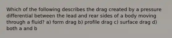 Which of the following describes the drag created by a pressure differential between the lead and rear sides of a body moving through a fluid? a) form drag b) profile drag c) surface drag d) both a and b