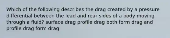 Which of the following describes the drag created by a pressure differential between the lead and rear sides of a body moving through a fluid? surface drag profile drag both form drag and profile drag form drag