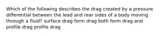 Which of the following describes the drag created by a pressure differential between the lead and rear sides of a body moving through a fluid? surface drag form drag both form drag and profile drag profile drag