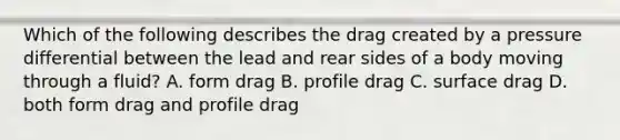 Which of the following describes the drag created by a pressure differential between the lead and rear sides of a body moving through a fluid? A. form drag B. profile drag C. surface drag D. both form drag and profile drag