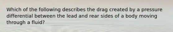 Which of the following describes the drag created by a pressure differential between the lead and rear sides of a body moving through a fluid?