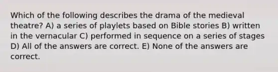 Which of the following describes the drama of the medieval theatre? A) a series of playlets based on Bible stories B) written in the vernacular C) performed in sequence on a series of stages D) All of the answers are correct. E) None of the answers are correct.