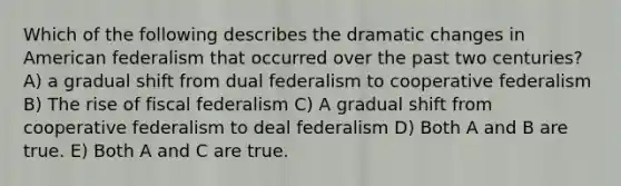 Which of the following describes the dramatic changes in American federalism that occurred over the past two centuries? A) a gradual shift from dual federalism to cooperative federalism B) The rise of fiscal federalism C) A gradual shift from cooperative federalism to deal federalism D) Both A and B are true. E) Both A and C are true.