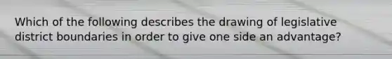 Which of the following describes the drawing of legislative district boundaries in order to give one side an advantage?