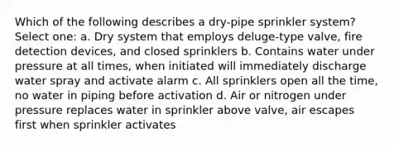 Which of the following describes a dry-pipe sprinkler system? Select one: a. Dry system that employs deluge-type valve, fire detection devices, and closed sprinklers b. Contains water under pressure at all times, when initiated will immediately discharge water spray and activate alarm c. All sprinklers open all the time, no water in piping before activation d. Air or nitrogen under pressure replaces water in sprinkler above valve, air escapes first when sprinkler activates