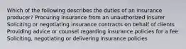 Which of the following describes the duties of an insurance producer? Procuring insurance from an unauthorized insurer Soliciting or negotiating insurance contracts on behalf of clients Providing advice or counsel regarding insurance policies for a fee Soliciting, negotiating or delivering insurance policies