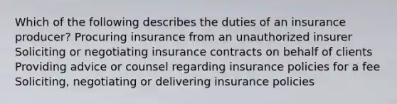 Which of the following describes the duties of an insurance producer? Procuring insurance from an unauthorized insurer Soliciting or negotiating insurance contracts on behalf of clients Providing advice or counsel regarding insurance policies for a fee Soliciting, negotiating or delivering insurance policies