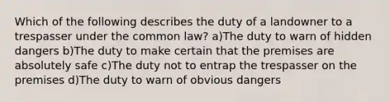 Which of the following describes the duty of a landowner to a trespasser under the common law? a)The duty to warn of hidden dangers b)The duty to make certain that the premises are absolutely safe c)The duty not to entrap the trespasser on the premises d)The duty to warn of obvious dangers