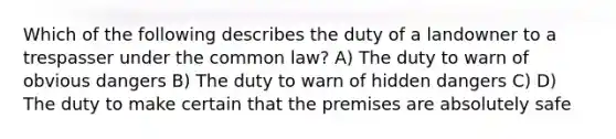 Which of the following describes the duty of a landowner to a trespasser under the common law? A) The duty to warn of obvious dangers B) The duty to warn of hidden dangers C) D) The duty to make certain that the premises are absolutely safe