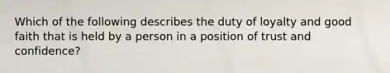 Which of the following describes the duty of loyalty and good faith that is held by a person in a position of trust and confidence?