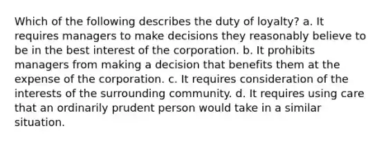 Which of the following describes the duty of loyalty? a. It requires managers to make decisions they reasonably believe to be in the best interest of the corporation. b. It prohibits managers from making a decision that benefits them at the expense of the corporation. c. It requires consideration of the interests of the surrounding community. d. It requires using care that an ordinarily prudent person would take in a similar situation.