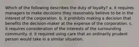 Which of the following describes the duty of loyalty? a. it requires managers to make decisions they reasonably believe to be in the interest of the corporation. b. it prohibits making a decision that benefits the decision-maker at the expense of the corporation. c. it requires consideration of the interests of the surrounding community. d. it required using care that an ordinarily prudent person would take in a similar situation.