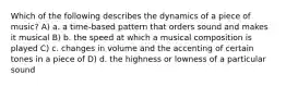 Which of the following describes the dynamics of a piece of music? A) a. a time-based pattern that orders sound and makes it musical B) b. the speed at which a musical composition is played C) c. changes in volume and the accenting of certain tones in a piece of D) d. the highness or lowness of a particular sound