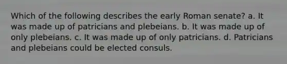 Which of the following describes the early Roman senate? a. It was made up of patricians and plebeians. b. It was made up of only plebeians. c. It was made up of only patricians. d. Patricians and plebeians could be elected consuls.