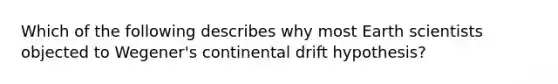 Which of the following describes why most Earth scientists objected to Wegener's continental drift hypothesis?