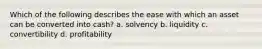 Which of the following describes the ease with which an asset can be converted into cash? a. solvency b. liquidity c. convertibility d. profitability