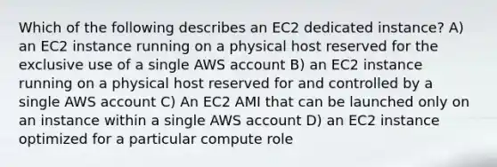 Which of the following describes an EC2 dedicated instance? A) an EC2 instance running on a physical host reserved for the exclusive use of a single AWS account B) an EC2 instance running on a physical host reserved for and controlled by a single AWS account C) An EC2 AMI that can be launched only on an instance within a single AWS account D) an EC2 instance optimized for a particular compute role