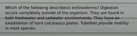 Which of the following describe(s) echinoderms? Digestion occurs completely outside of the organism. They are found in both freshwater and saltwater environments. They have an exoskeleton of hard calcareous plates. Tubefeet provide motility in most species.