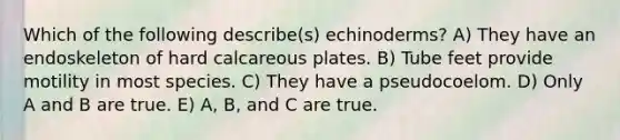 Which of the following describe(s) echinoderms? A) They have an endoskeleton of hard calcareous plates. B) Tube feet provide motility in most species. C) They have a pseudocoelom. D) Only A and B are true. E) A, B, and C are true.