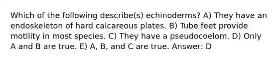 Which of the following describe(s) echinoderms? A) They have an endoskeleton of hard calcareous plates. B) Tube feet provide motility in most species. C) They have a pseudocoelom. D) Only A and B are true. E) A, B, and C are true. Answer: D