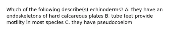 Which of the following describe(s) echinoderms? A. they have an endoskeletons of hard calcareous plates B. tube feet provide motility in most species C. they have pseudocoelom