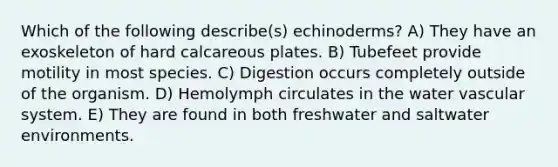 Which of the following describe(s) echinoderms? A) They have an exoskeleton of hard calcareous plates. B) Tubefeet provide motility in most species. C) Digestion occurs completely outside of the organism. D) Hemolymph circulates in the water vascular system. E) They are found in both freshwater and saltwater environments.