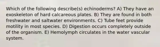 Which of the following describe(s) echinoderms? A) They have an exoskeleton of hard calcareous plates. B) They are found in both freshwater and saltwater environments. C) Tube feet provide motility in most species. D) Digestion occurs completely outside of the organism. E) Hemolymph circulates in the water vascular system.