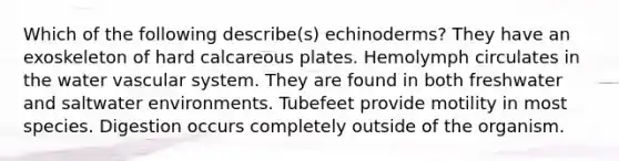 Which of the following describe(s) echinoderms? They have an exoskeleton of hard calcareous plates. Hemolymph circulates in the water vascular system. They are found in both freshwater and saltwater environments. Tubefeet provide motility in most species. Digestion occurs completely outside of the organism.