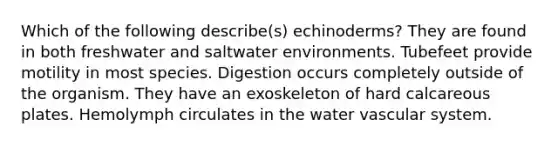 Which of the following describe(s) echinoderms? They are found in both freshwater and saltwater environments. Tubefeet provide motility in most species. Digestion occurs completely outside of the organism. They have an exoskeleton of hard calcareous plates. Hemolymph circulates in the water vascular system.