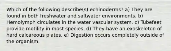 Which of the following describe(s) echinoderms? a) They are found in both freshwater and saltwater environments. b) Hemolymph circulates in the water vascular system. c) Tubefeet provide motility in most species. d) They have an exoskeleton of hard calcareous plates. e) Digestion occurs completely outside of the organism.