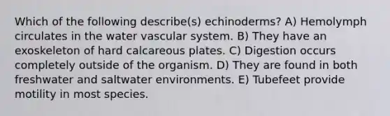 Which of the following describe(s) echinoderms? A) Hemolymph circulates in the water vascular system. B) They have an exoskeleton of hard calcareous plates. C) Digestion occurs completely outside of the organism. D) They are found in both freshwater and saltwater environments. E) Tubefeet provide motility in most species.