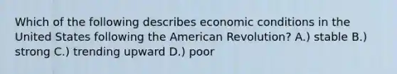 Which of the following describes economic conditions in the United States following the American Revolution? A.) stable B.) strong C.) trending upward D.) poor