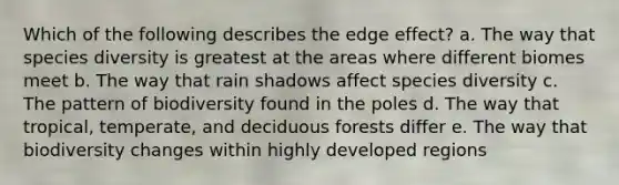 Which of the following describes the edge effect? a. The way that species diversity is greatest at the areas where different biomes meet b. The way that rain shadows affect species diversity c. The pattern of biodiversity found in the poles d. The way that tropical, temperate, and deciduous forests differ e. The way that biodiversity changes within highly developed regions