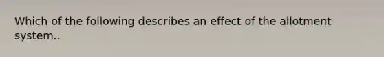 Which of the following describes an effect of the allotment system..