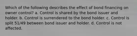 Which of the following describes the effect of bond financing on owner control? a. Control is shared by the bond issuer and holder. b. Control is surrendered to the bond holder. c. Control is split 51/49 between bond issuer and holder. d. Control is not affected.