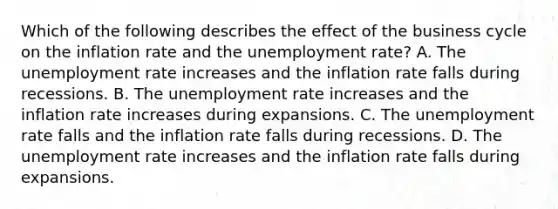 Which of the following describes the effect of the business cycle on the inflation rate and the unemployment​ rate? A. The unemployment rate increases and the inflation rate falls during recessions. B. The unemployment rate increases and the inflation rate increases during expansions. C. The unemployment rate falls and the inflation rate falls during recessions. D. The unemployment rate increases and the inflation rate falls during expansions.