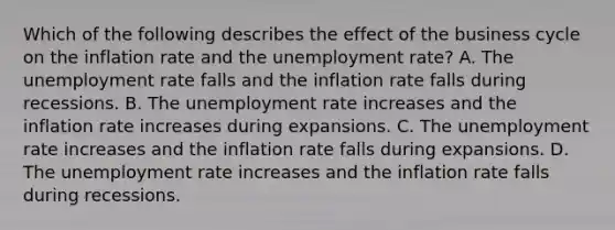 Which of the following describes the effect of the business cycle on the inflation rate and the unemployment​ rate? A. The unemployment rate falls and the inflation rate falls during recessions. B. The unemployment rate increases and the inflation rate increases during expansions. C. The unemployment rate increases and the inflation rate falls during expansions. D. The unemployment rate increases and the inflation rate falls during recessions.