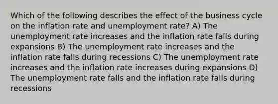 Which of the following describes the effect of the business cycle on the inflation rate and unemployment rate? A) The unemployment rate increases and the inflation rate falls during expansions B) The unemployment rate increases and the inflation rate falls during recessions C) The unemployment rate increases and the inflation rate increases during expansions D) The unemployment rate falls and the inflation rate falls during recessions