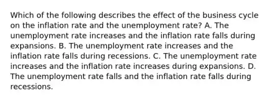 Which of the following describes the effect of the business cycle on the inflation rate and the unemployment​ rate? A. The unemployment rate increases and the inflation rate falls during expansions. B. The unemployment rate increases and the inflation rate falls during recessions. C. The unemployment rate increases and the inflation rate increases during expansions. D. The unemployment rate falls and the inflation rate falls during recessions.