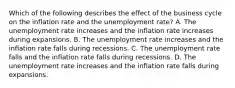 Which of the following describes the effect of the business cycle on the inflation rate and the unemployment​ rate? A. The unemployment rate increases and the inflation rate increases during expansions. B. The unemployment rate increases and the inflation rate falls during recessions. C. The unemployment rate falls and the inflation rate falls during recessions. D. The unemployment rate increases and the inflation rate falls during expansions.