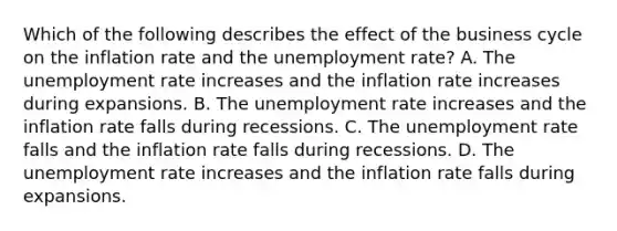 Which of the following describes the effect of the business cycle on the inflation rate and the unemployment​ rate? A. The <a href='https://www.questionai.com/knowledge/kh7PJ5HsOk-unemployment-rate' class='anchor-knowledge'>unemployment rate</a> increases and the inflation rate increases during expansions. B. The unemployment rate increases and the inflation rate falls during recessions. C. The unemployment rate falls and the inflation rate falls during recessions. D. The unemployment rate increases and the inflation rate falls during expansions.