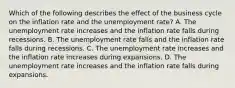 Which of the following describes the effect of the business cycle on the inflation rate and the unemployment​ rate? A. The unemployment rate increases and the inflation rate falls during recessions. B. The unemployment rate falls and the inflation rate falls during recessions. C. The unemployment rate increases and the inflation rate increases during expansions. D. The unemployment rate increases and the inflation rate falls during expansions.