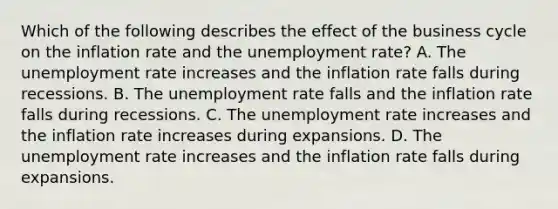 Which of the following describes the effect of the business cycle on the inflation rate and the unemployment​ rate? A. The unemployment rate increases and the inflation rate falls during recessions. B. The unemployment rate falls and the inflation rate falls during recessions. C. The unemployment rate increases and the inflation rate increases during expansions. D. The unemployment rate increases and the inflation rate falls during expansions.