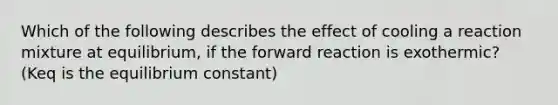 Which of the following describes the effect of cooling a reaction mixture at equilibrium, if the forward reaction is exothermic? (Keq is the equilibrium constant)