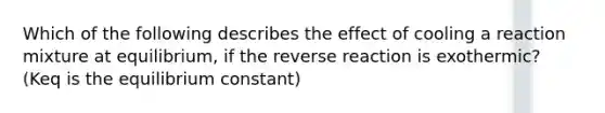 Which of the following describes the effect of cooling a reaction mixture at equilibrium, if the reverse reaction is exothermic? (Keq is the equilibrium constant)