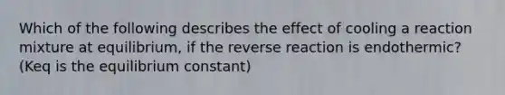 Which of the following describes the effect of cooling a reaction mixture at equilibrium, if the reverse reaction is endothermic? (Keq is the equilibrium constant)