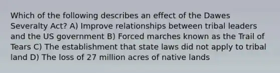 Which of the following describes an effect of the Dawes Severalty Act? A) Improve relationships between tribal leaders and the US government B) Forced marches known as the Trail of Tears C) The establishment that state laws did not apply to tribal land D) The loss of 27 million acres of native lands