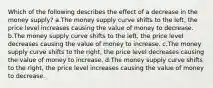 Which of the following describes the effect of a decrease in the money supply? a.The money supply curve shifts to the left, the price level increases causing the value of money to decrease. b.The money supply curve shifts to the left, the price level decreases causing the value of money to increase. c.The money supply curve shifts to the right, the price level decreases causing the value of money to increase. d.The money supply curve shifts to the right, the price level increases causing the value of money to decrease.